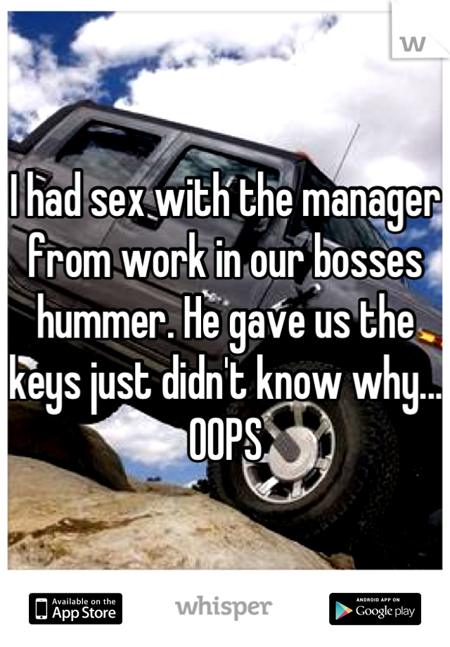 I had sex with the manager from work in our bosses hummer. He gave us the keys just didn't know why... OOPS