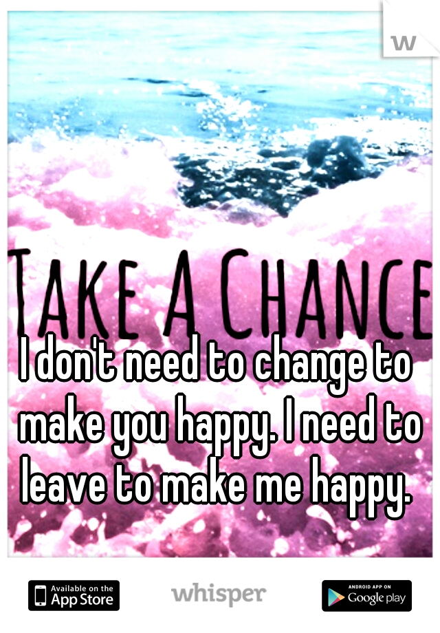 I don't need to change to make you happy. I need to leave to make me happy. 