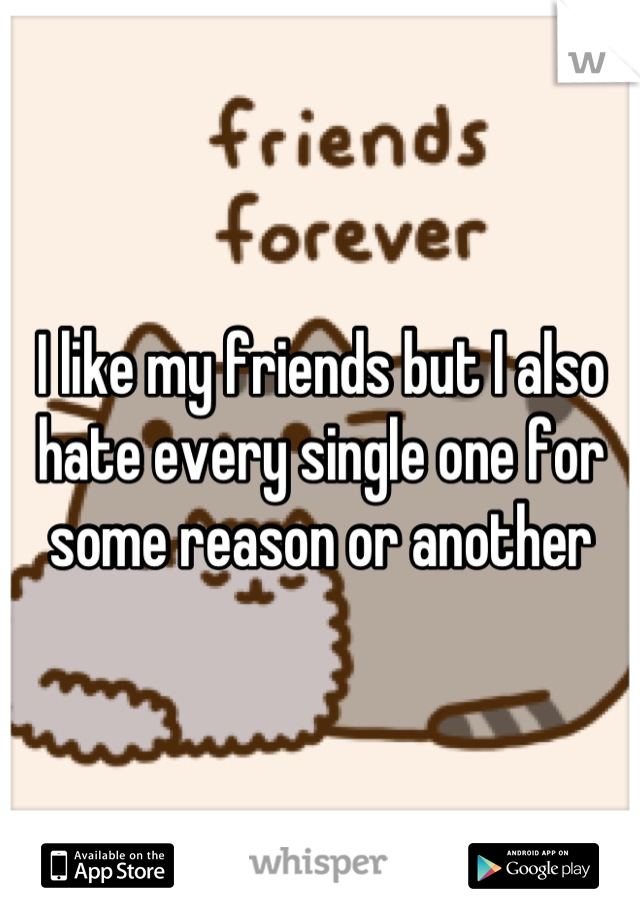 I like my friends but I also hate every single one for some reason or another