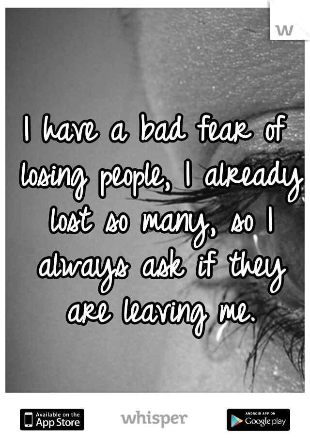 I have a bad fear of losing people, I already lost so many, so I always ask if they are leaving me.