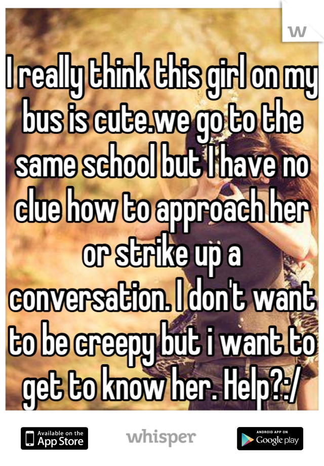 I really think this girl on my bus is cute.we go to the same school but I have no clue how to approach her or strike up a conversation. I don't want to be creepy but i want to get to know her. Help?:/