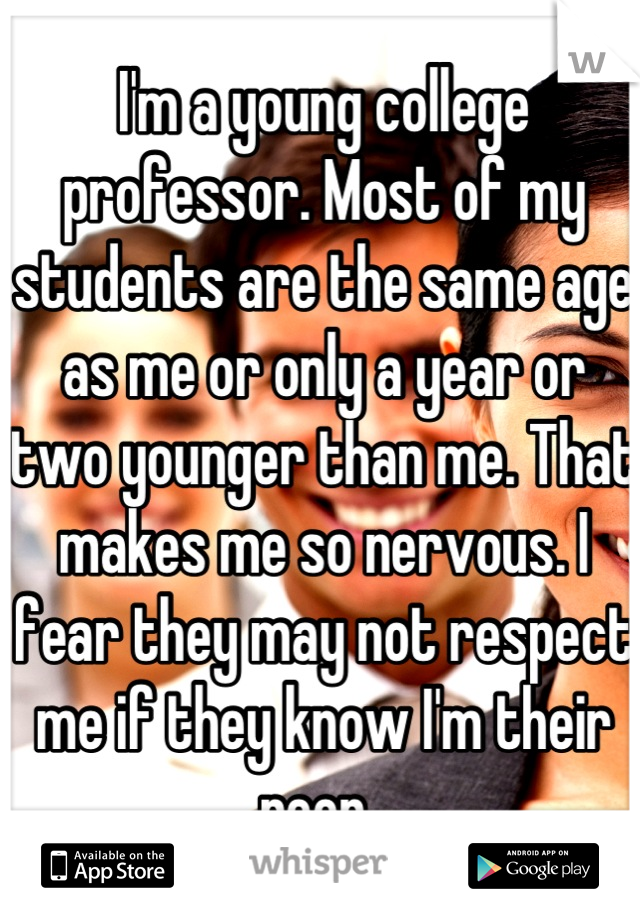 I'm a young college professor. Most of my students are the same age as me or only a year or two younger than me. That makes me so nervous. I fear they may not respect me if they know I'm their peer. 