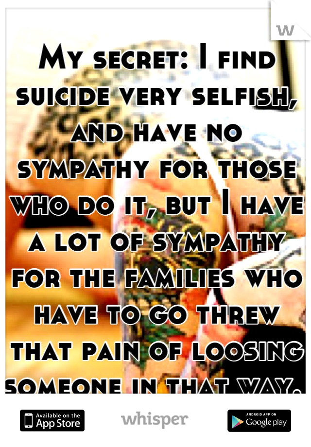 My secret: I find suicide very selfish, and have no sympathy for those who do it, but I have a lot of sympathy for the families who have to go threw that pain of loosing someone in that way. 