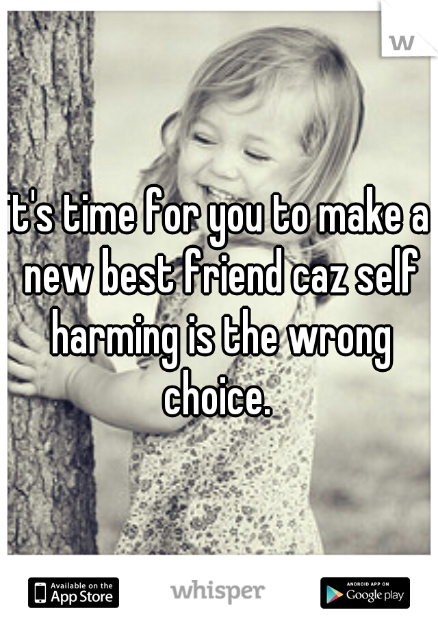 it's time for you to make a new best friend caz self harming is the wrong choice. 