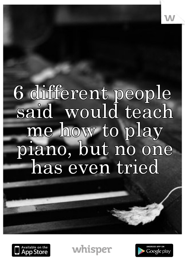 6 different people said  would teach me how to play piano, but no one has even tried