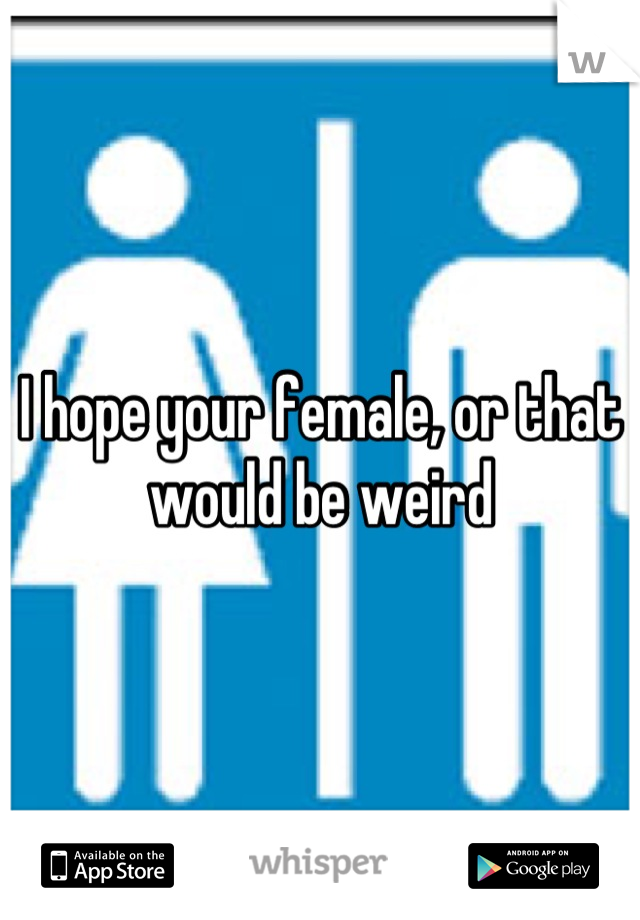 I hope your female, or that would be weird