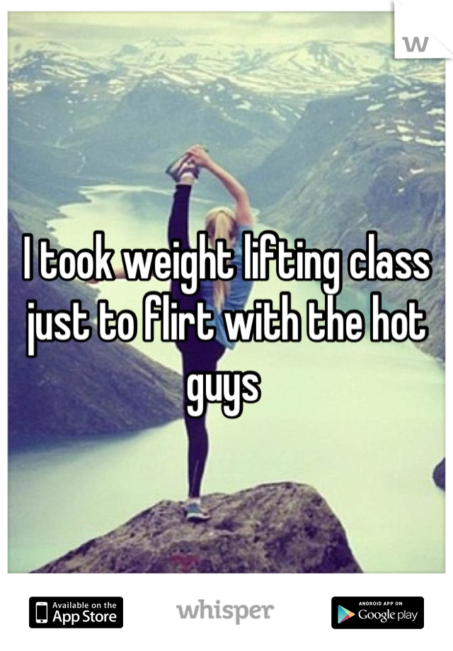 I took weight lifting class just to flirt with the hot guys 