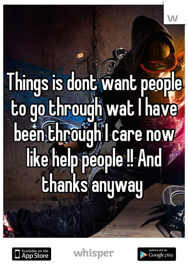 Things is dont want people to go through wat I have been through I care now like help people !! And thanks anyway 