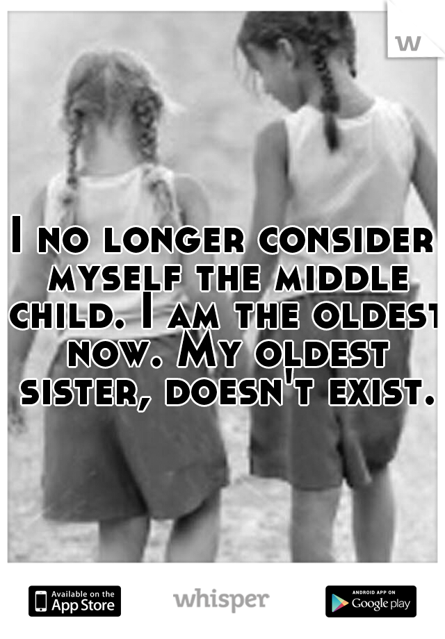 I no longer consider myself the middle child. I am the oldest now. My oldest sister, doesn't exist.