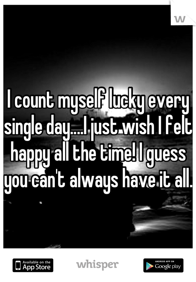 I count myself lucky every single day....I just wish I felt happy all the time! I guess you can't always have it all. 