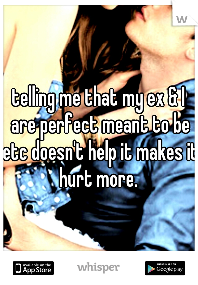 telling me that my ex & I are perfect meant to be etc doesn't help it makes it hurt more. 