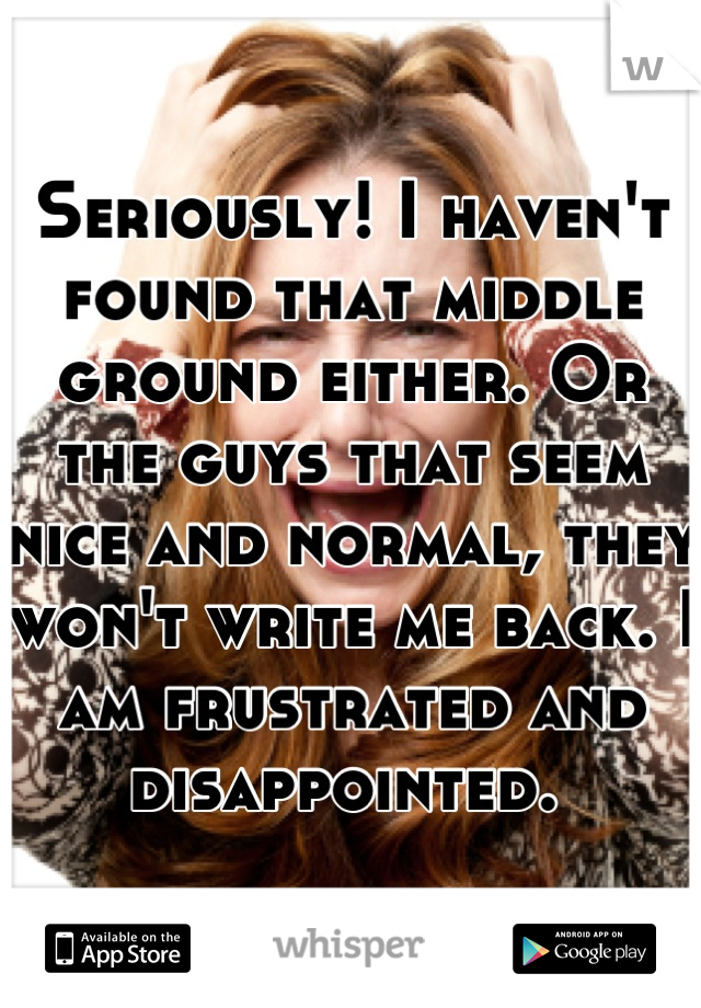 Seriously! I haven't found that middle ground either. Or the guys that seem nice and normal, they won't write me back. I am frustrated and disappointed. 