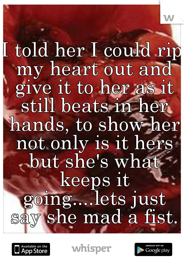I told her I could rip my heart out and give it to her as it still beats in her hands, to show her not only is it hers but she's what keeps it going....lets just say she mad a fist.