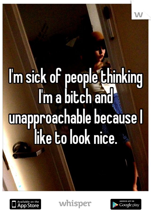 I'm sick of people thinking I'm a bitch and unapproachable because I like to look nice.