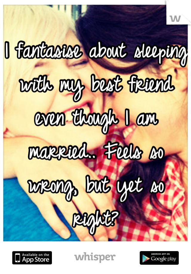 I fantasise about sleeping with my best friend even though I am married.. Feels so wrong, but yet so right?