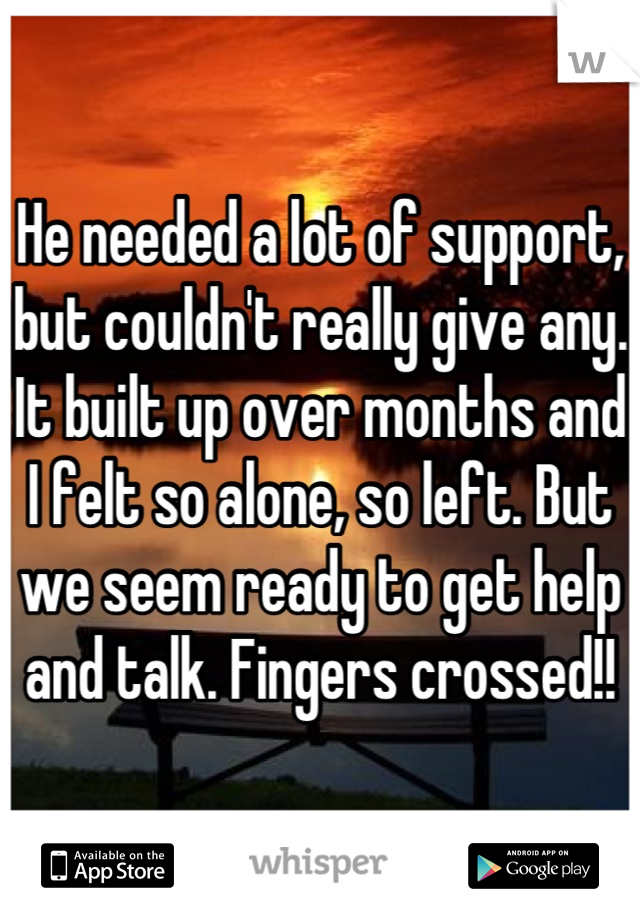 He needed a lot of support, but couldn't really give any. It built up over months and I felt so alone, so left. But we seem ready to get help and talk. Fingers crossed!!