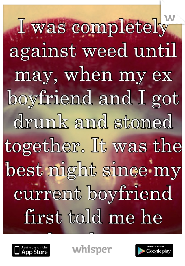 I was completely against weed until may, when my ex boyfriend and I got drunk and stoned together. It was the best night since my current boyfriend first told me he loved me. 