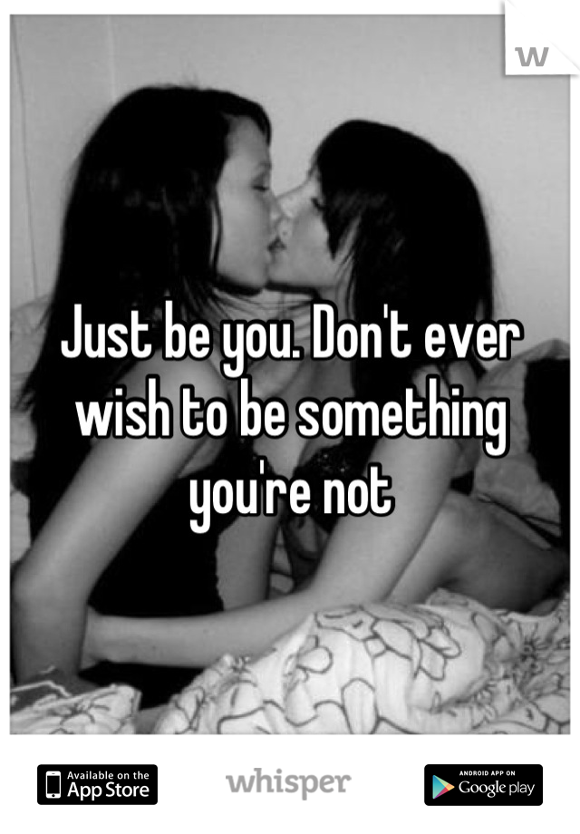 Just be you. Don't ever wish to be something you're not