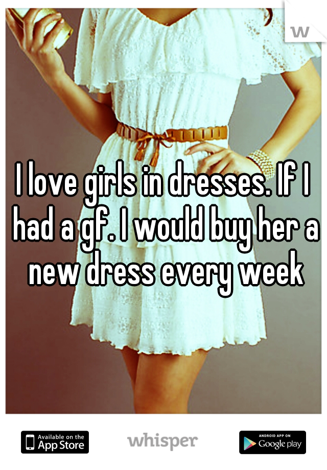 I love girls in dresses. If I had a gf. I would buy her a new dress every week