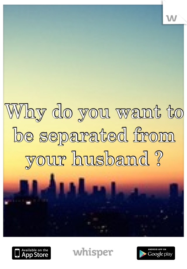 Why do you want to be separated from your husband ?