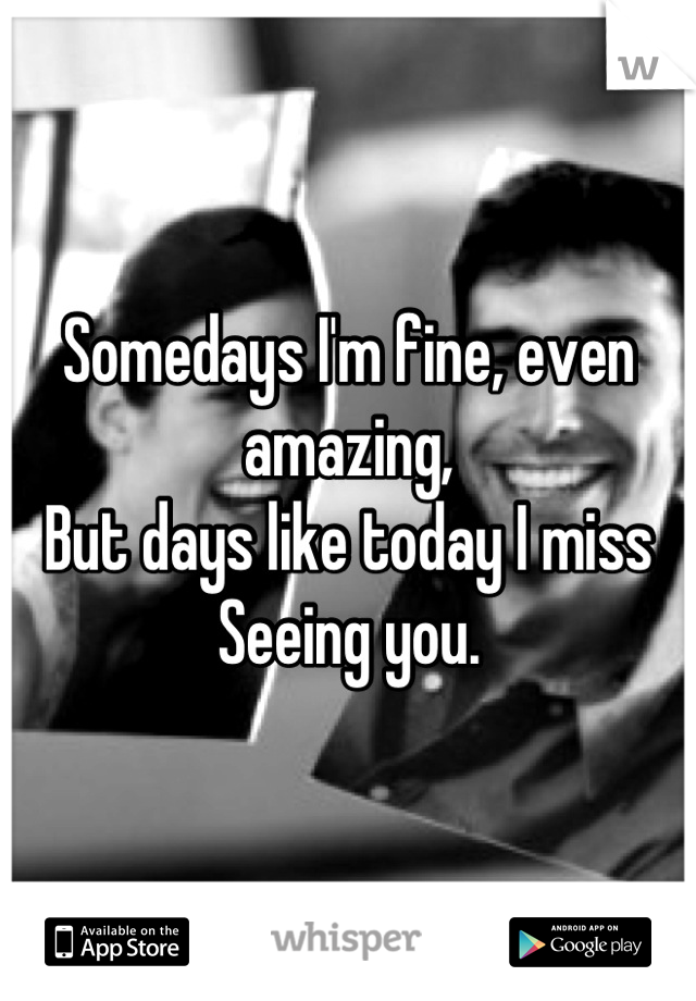 Somedays I'm fine, even amazing,
But days like today I miss 
Seeing you.
