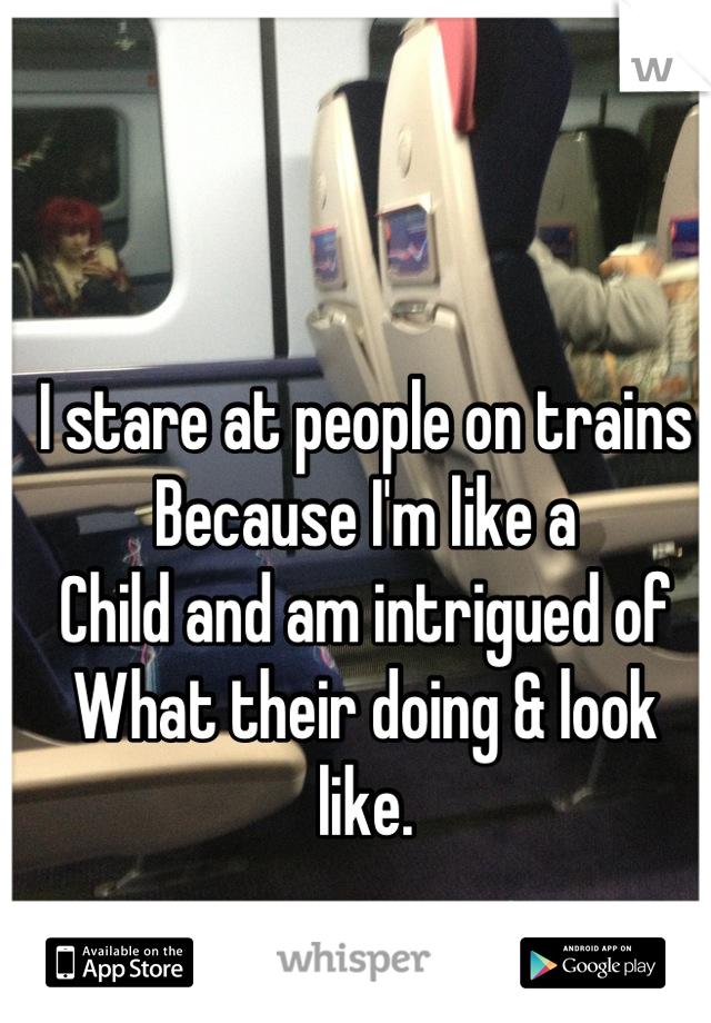 I stare at people on trains
Because I'm like a 
Child and am intrigued of
What their doing & look like.