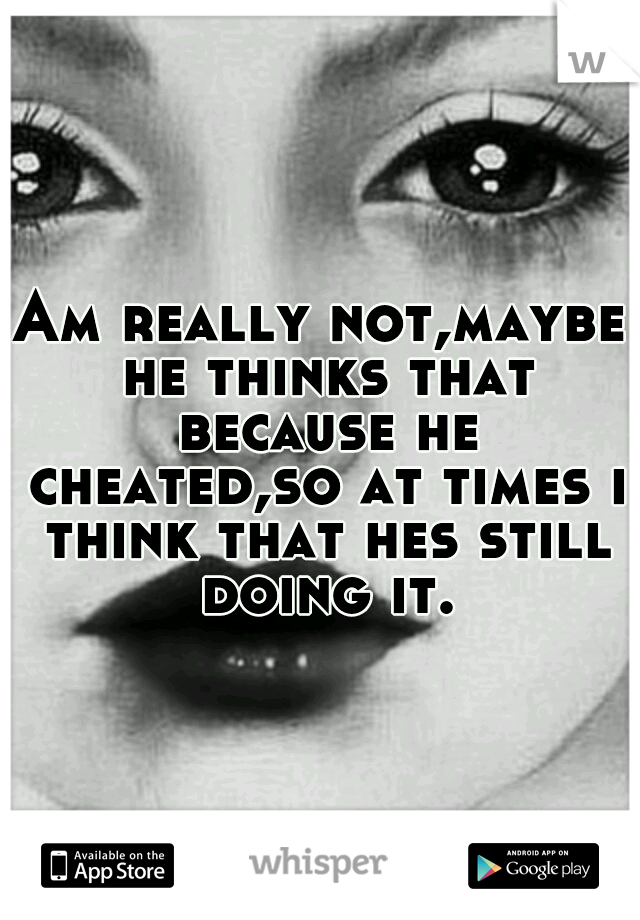 Am really not,maybe he thinks that because he cheated,so at times i think that hes still doing it.