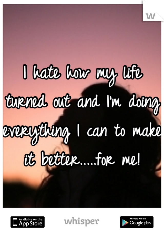 I hate how my life turned out and I'm doing everything I can to make it better.....for me!