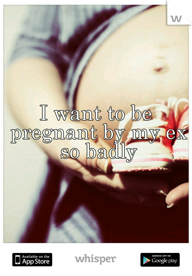 I want to be pregnant by my ex so badly