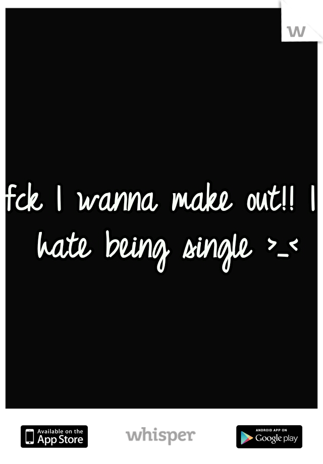fck I wanna make out!! I hate being single >_<