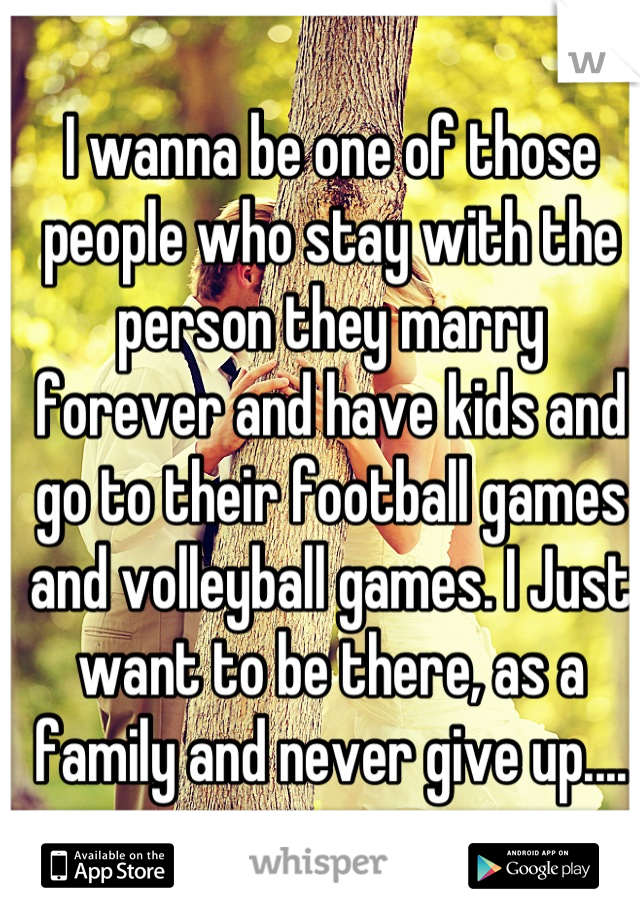 I wanna be one of those people who stay with the person they marry forever and have kids and go to their football games and volleyball games. I Just want to be there, as a family and never give up....
