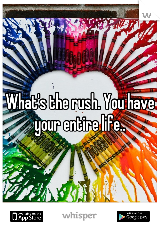What's the rush. You have your entire life..