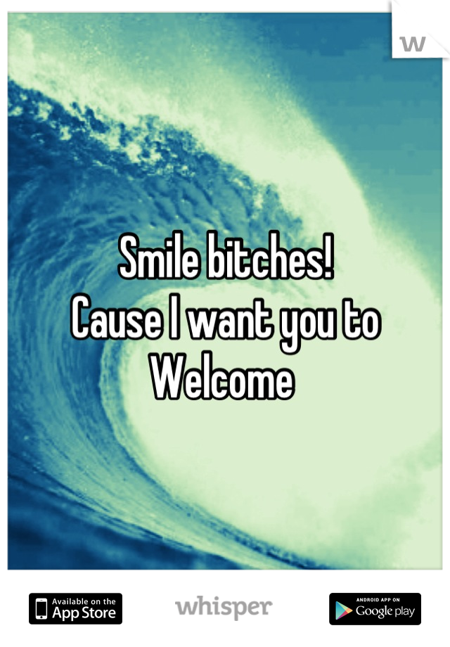 Smile bitches! 
Cause I want you to 
Welcome 