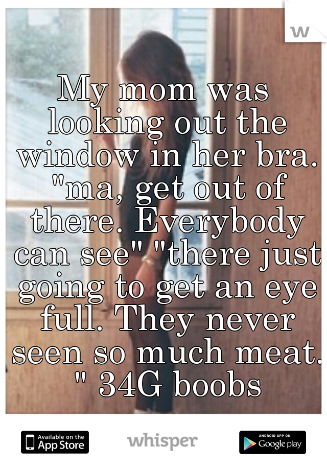 My mom was looking out the window in her bra. "ma, get out of there. Everybody can see" "there just going to get an eye full. They never seen so much meat. " 34G boobs