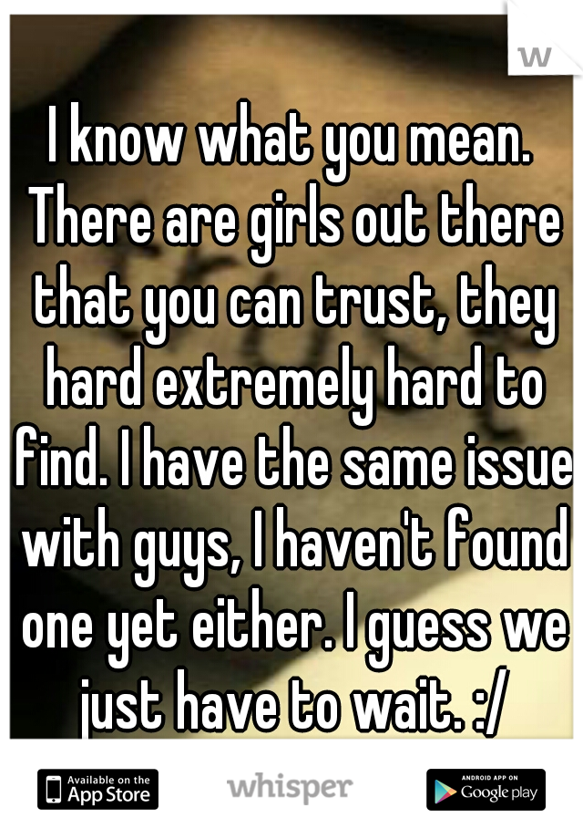 I know what you mean. There are girls out there that you can trust, they hard extremely hard to find. I have the same issue with guys, I haven't found one yet either. I guess we just have to wait. :/