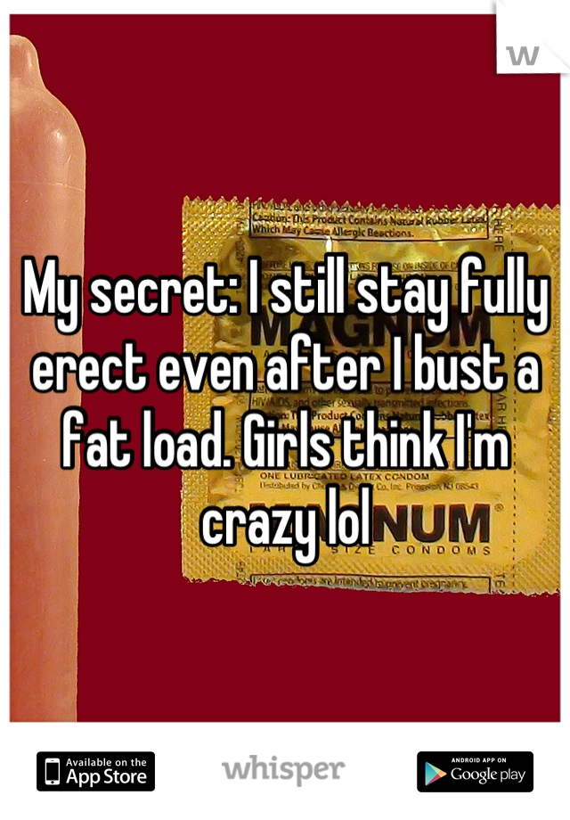 My secret: I still stay fully erect even after I bust a fat load. Girls think I'm crazy lol