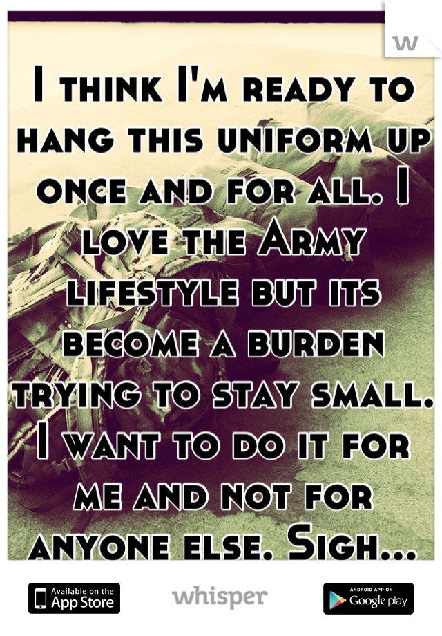 I think I'm ready to hang this uniform up once and for all. I love the Army lifestyle but its become a burden trying to stay small. I want to do it for me and not for anyone else. Sigh...
