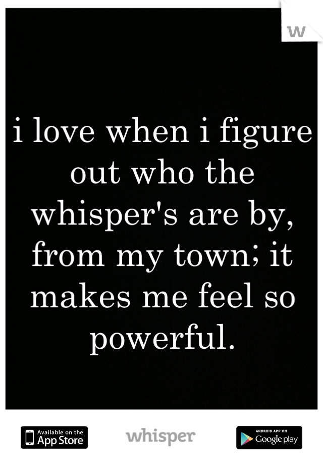 i love when i figure out who the whisper's are by, from my town; it makes me feel so powerful.