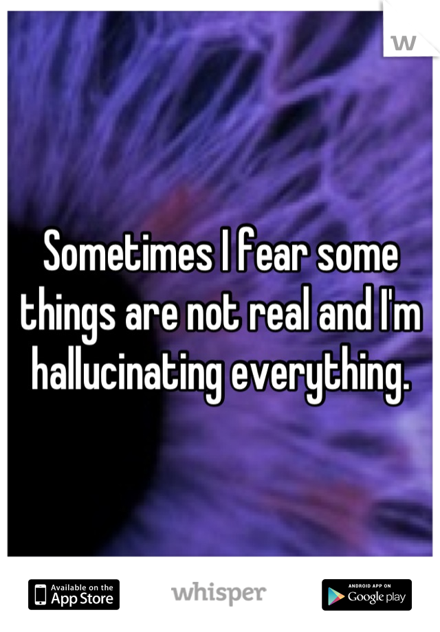 Sometimes I fear some things are not real and I'm hallucinating everything.