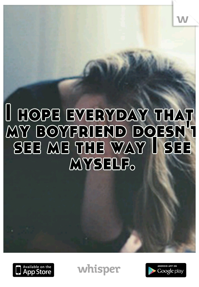 I hope everyday that my boyfriend doesn't see me the way I see myself.