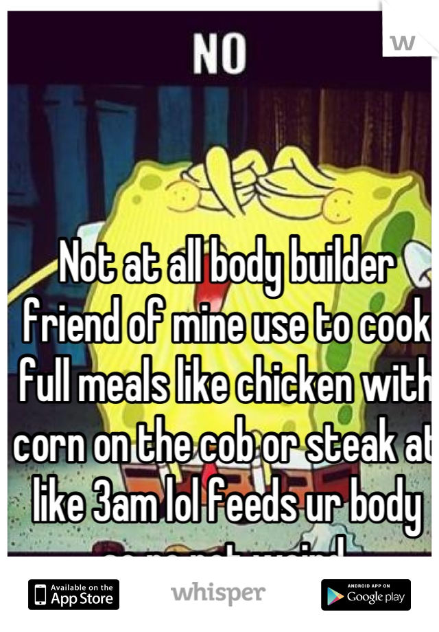 Not at all body builder friend of mine use to cook full meals like chicken with corn on the cob or steak at like 3am lol feeds ur body so no not weird 