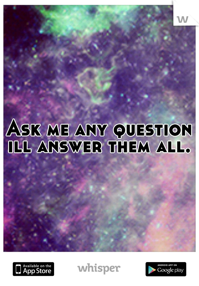 Ask me any question ill answer them all. 