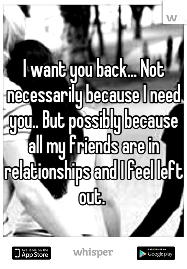 I want you back... Not necessarily because I need you.. But possibly because all my friends are in relationships and I feel left out. 