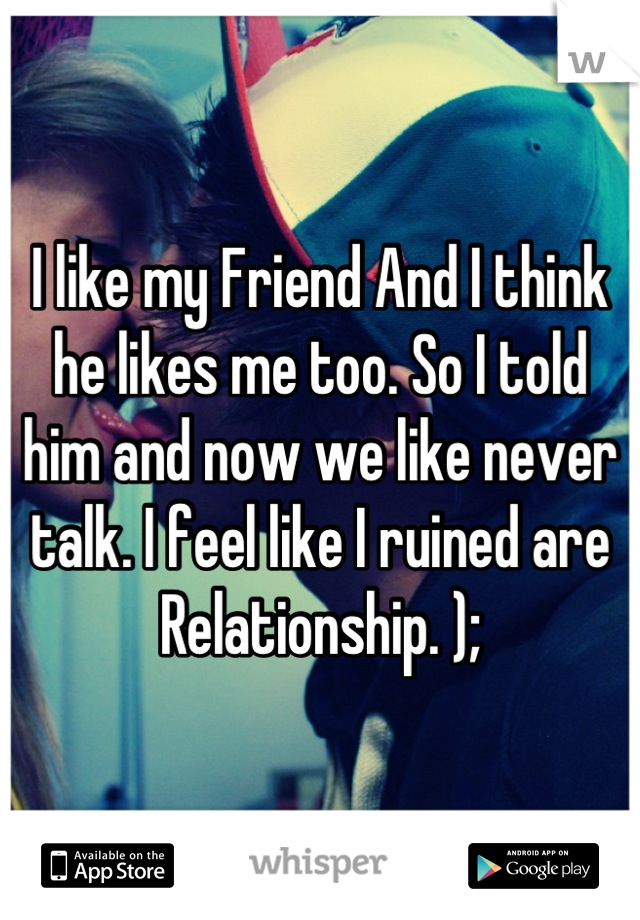 I like my Friend And I think he likes me too. So I told him and now we like never talk. I feel like I ruined are Relationship. );