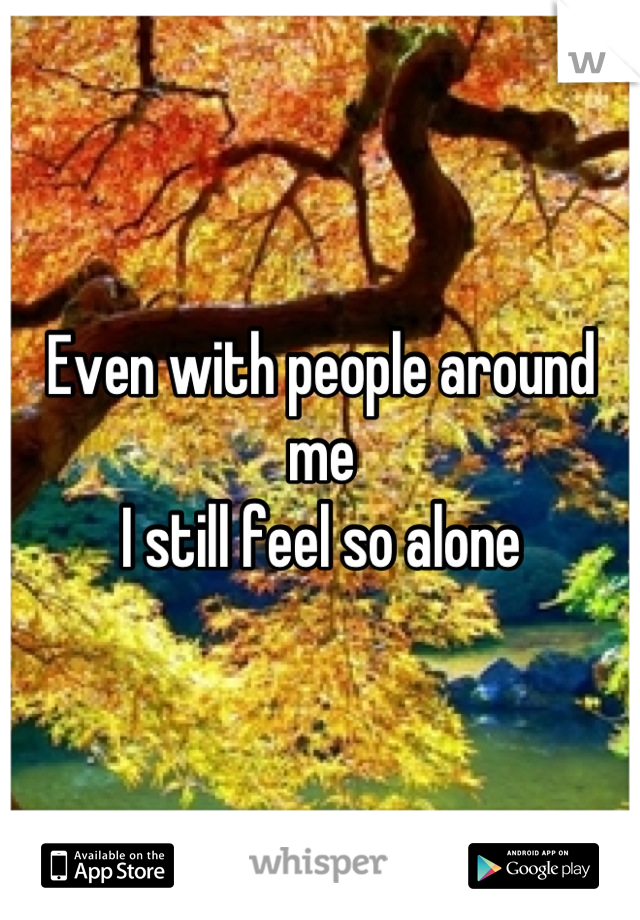 Even with people around me 
I still feel so alone