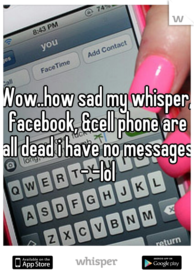 Wow..how sad my whisper, facebook, &cell phone are all dead i have no messages -.-lol