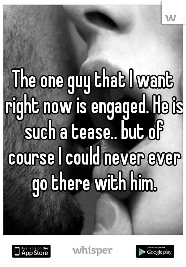 The one guy that I want right now is engaged. He is such a tease.. but of course I could never ever go there with him.
