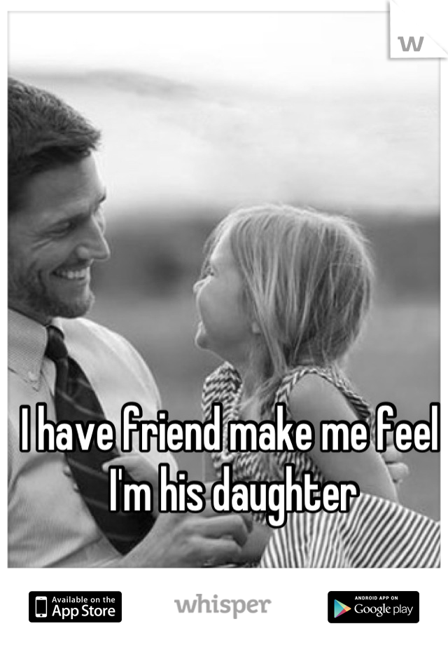 I have friend make me feel , I'm his daughter 