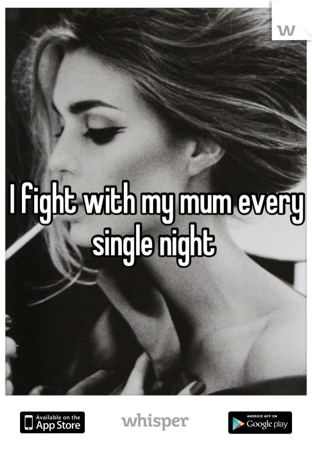 I fight with my mum every single night 