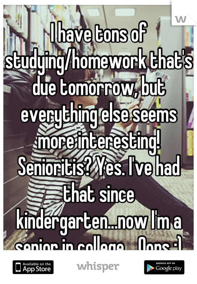 I have tons of studying/homework that's due tomorrow, but everything else seems more interesting! Senioritis? Yes. I've had that since kindergarten...now I'm a senior in college... Oops :)